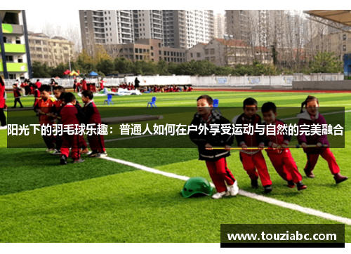 阳光下的羽毛球乐趣：普通人如何在户外享受运动与自然的完美融合